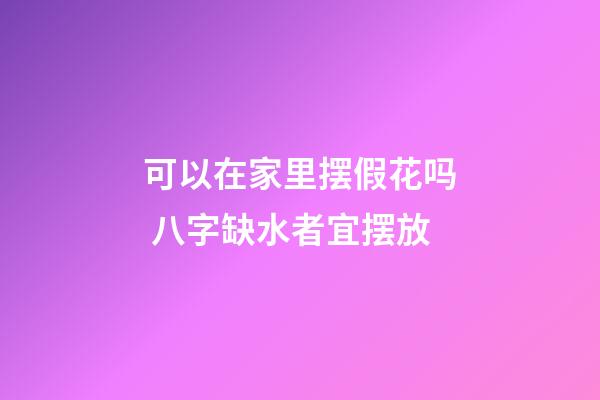 可以在家里摆假花吗 八字缺水者宜摆放